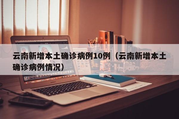 云南新增本土确诊病例10例(云南新增本土确诊病例情况)