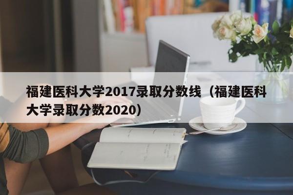 福建医科大学2017录取分数线(福建医科大学录取分数2020)