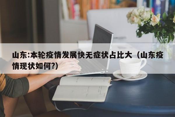 山东:本轮疫情发展快无症状占比大(山东疫情现状如何?)