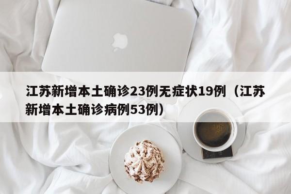 江苏新增本土确诊23例无症状19例(江苏新增本土确诊病例53例)