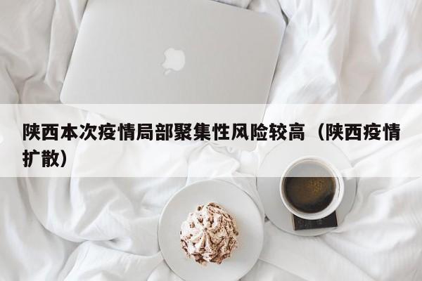 陕西本次疫情局部聚集性风险较高(陕西疫情扩散)