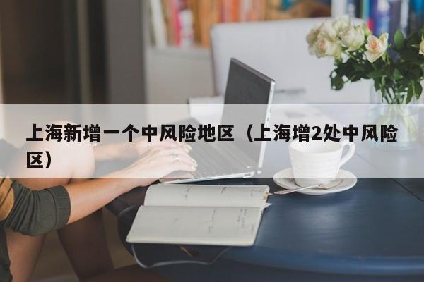 上海新增一个中风险地区(上海增2处中风险区)