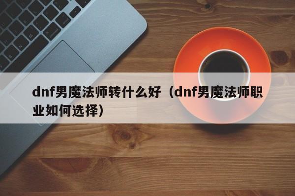 dnf男魔法师转什么好(dnf男魔法师职业如何选择)
