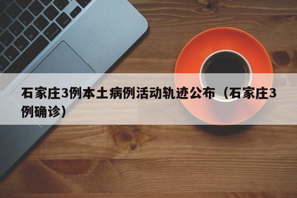 石家庄3例本土病例活动轨迹公布(石家庄3例确诊)