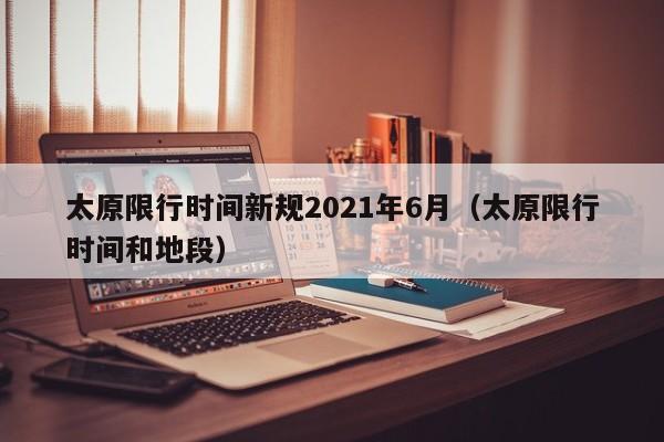 太原限行时间新规2021年6月(太原限行时间和地段)