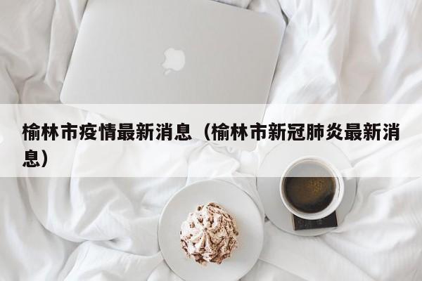 榆林市疫情最新消息(榆林市新冠肺炎最新消息)