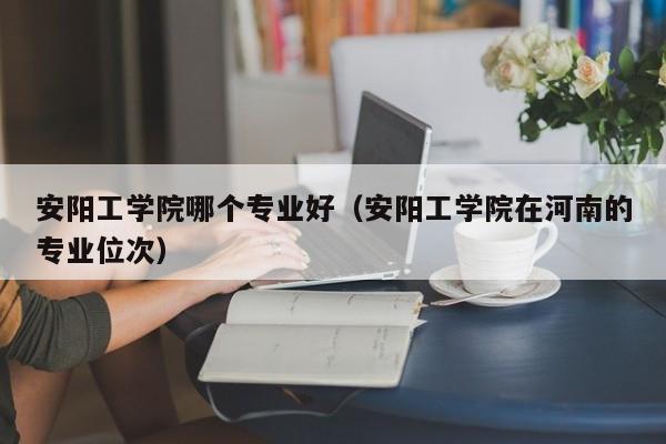 安阳工学院哪个专业好(安阳工学院在河南的专业位次)
