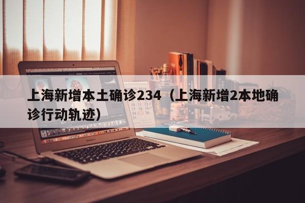上海新增本土确诊234(上海新增2本地确诊行动轨迹)