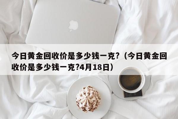 今日黄金回收价是多少钱一克?(今日黄金回收价是多少钱一克?4月18日)