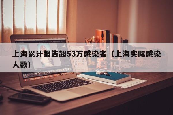 上海累计报告超53万感染者(上海实际感染人数)