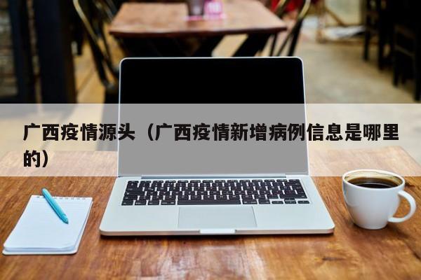 广西疫情源头(广西疫情新增病例信息是哪里的)