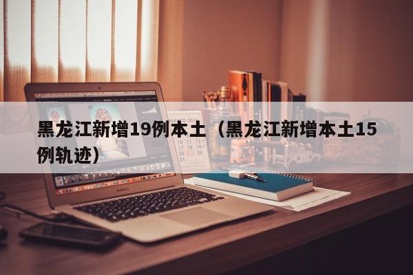 黑龙江新增19例本土(黑龙江新增本土15例轨迹)