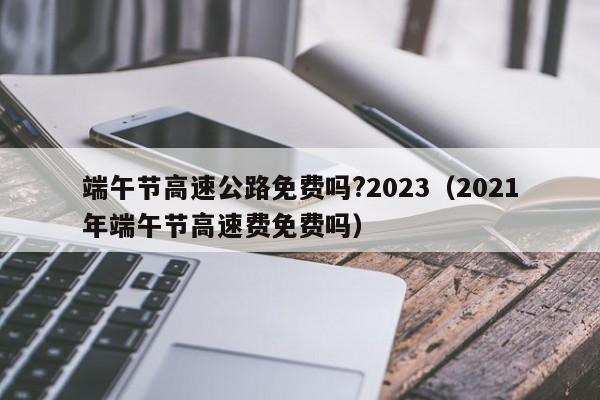 端午节高速公路免费吗?2023(2021年端午节高速费免费吗)
