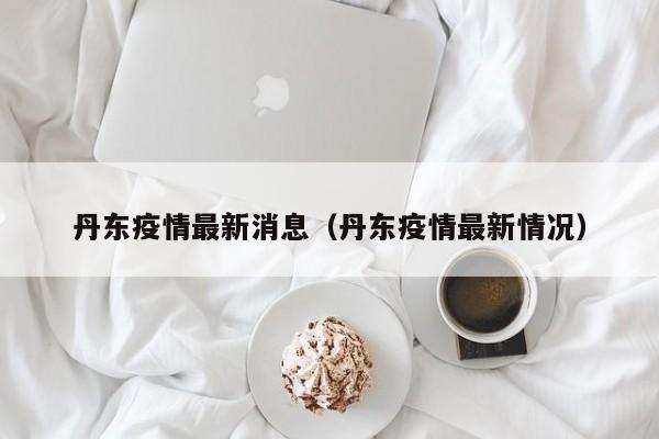 丹东疫情最新消息(丹东疫情最新情况)