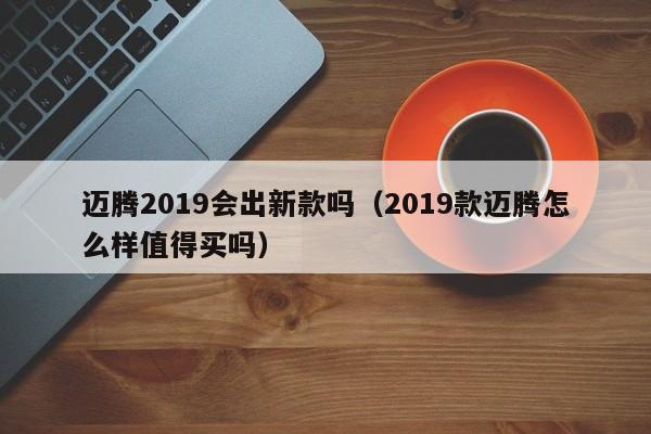 迈腾2019会出新款吗(2019款迈腾怎么样值得买吗)