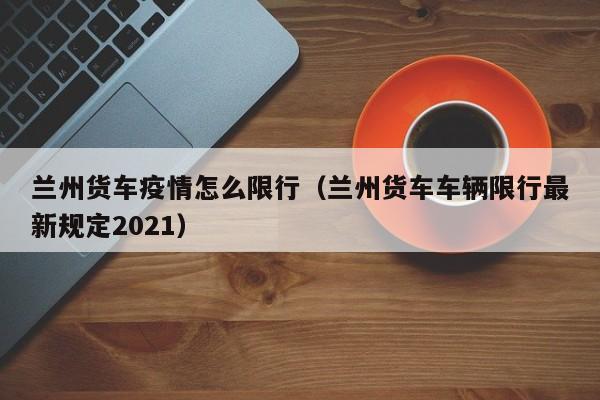 兰州货车疫情怎么限行(兰州货车车辆限行最新规定2021)