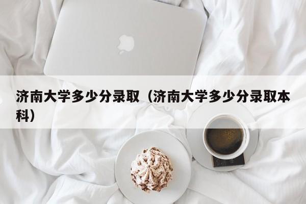 济南大学多少分录取(济南大学多少分录取本科)