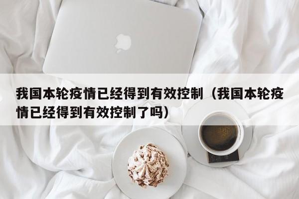 我国本轮疫情已经得到有效控制(我国本轮疫情已经得到有效控制了吗)