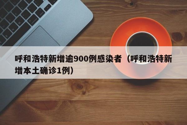 呼和浩特新增逾900例感染者(呼和浩特新增本土确诊1例)