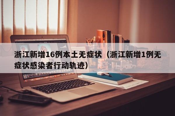 浙江新增16例本土无症状(浙江新增1例无症状感染者行动轨迹)