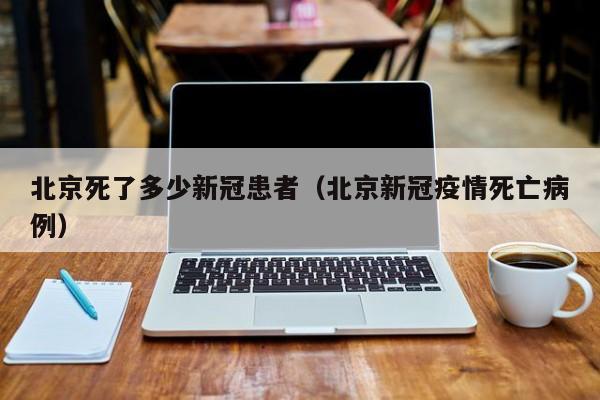 北京死了多少新冠患者(北京新冠疫情死亡病例)