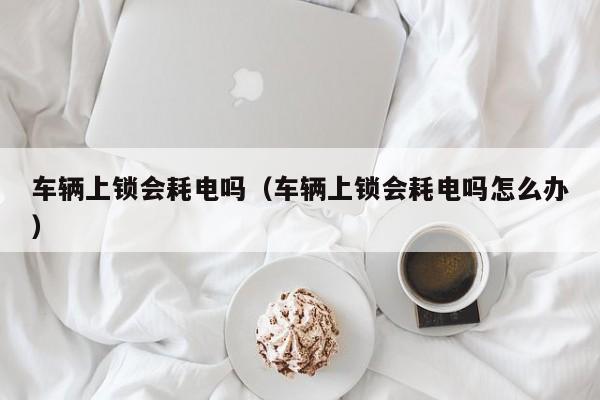 车辆上锁会耗电吗(车辆上锁会耗电吗怎么办)