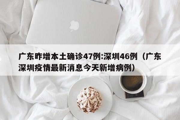广东昨增本土确诊47例:深圳46例(广东深圳疫情最新消息今天新增病例)