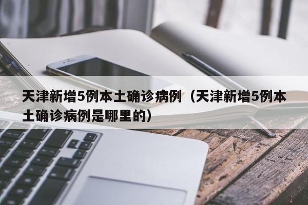 天津新增5例本土确诊病例(天津新增5例本土确诊病例是哪里的)