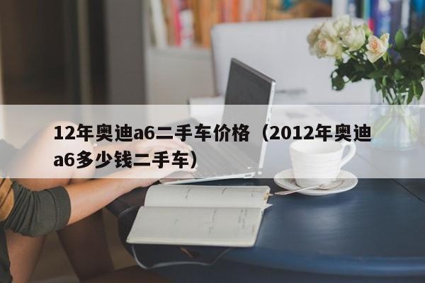 12年奥迪a6二手车价格(2012年奥迪a6多少钱二手车)