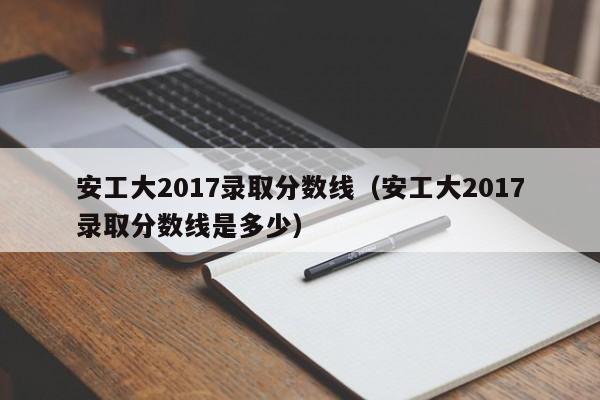 安工大2017录取分数线(安工大2017录取分数线是多少)