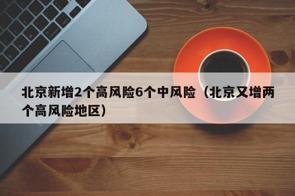 北京新增2个高风险6个中风险(北京又增两个高风险地区)