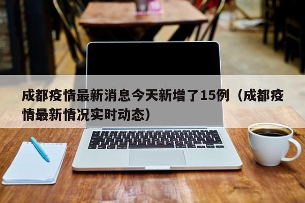 成都疫情最新消息今天新增了15例(成都疫情最新情况实时动态)