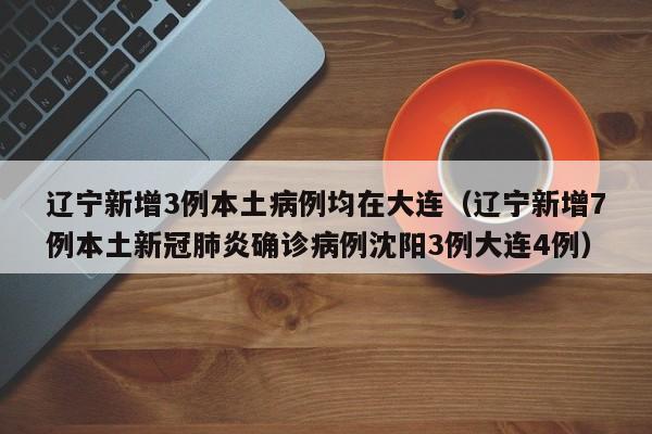辽宁新增3例本土病例均在大连(辽宁新增7例本土新冠肺炎确诊病例沈阳3例大连4例)