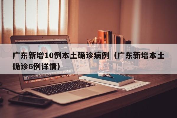 广东新增10例本土确诊病例(广东新增本土确诊6例详情)