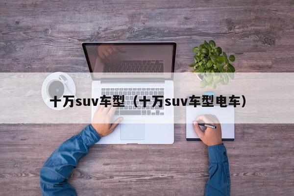 十万suv车型(十万suv车型电车)