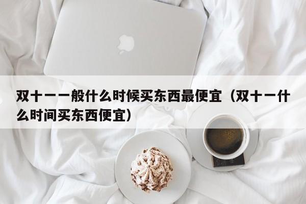 双十一一般什么时候买东西最便宜(双十一什么时间买东西便宜)