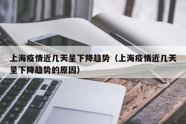 上海疫情近几天呈下降趋势(上海疫情近几天呈下降趋势的原因)