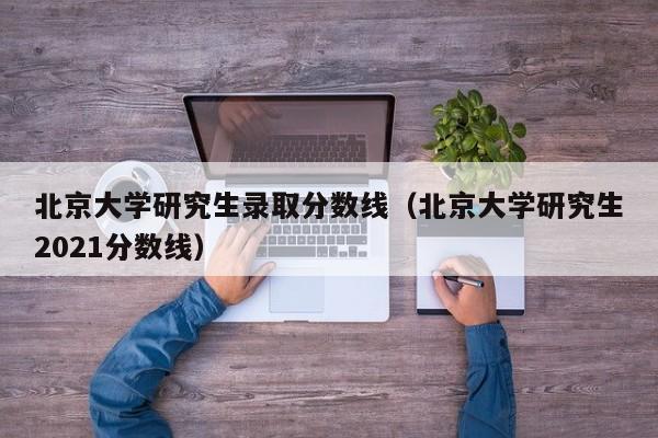 北京大学研究生录取分数线(北京大学研究生2021分数线)