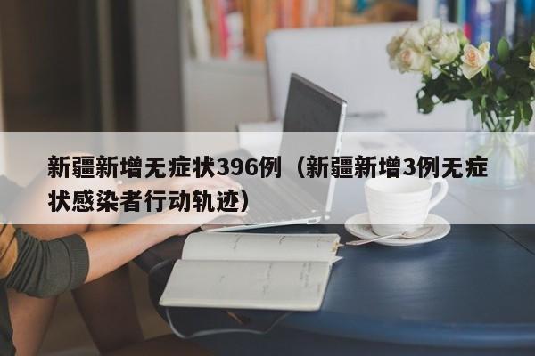 新疆新增无症状396例(新疆新增3例无症状感染者行动轨迹)