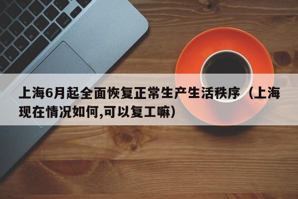 上海6月起全面恢复正常生产生活秩序(上海现在情况如何,可以复工嘛)