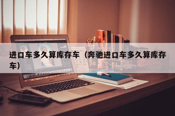 进口车多久算库存车(奔驰进口车多久算库存车)