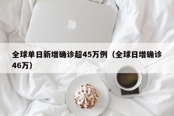 全球单日新增确诊超45万例(全球日增确诊46万)