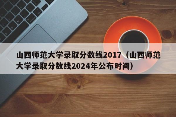 山西师范大学录取分数线2017(山西师范大学录取分数线2024年公布时间)