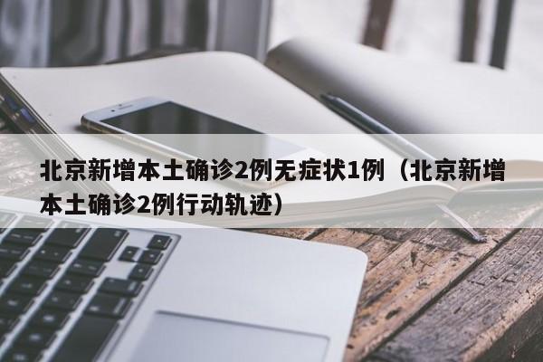 北京新增本土确诊2例无症状1例(北京新增本土确诊2例行动轨迹)