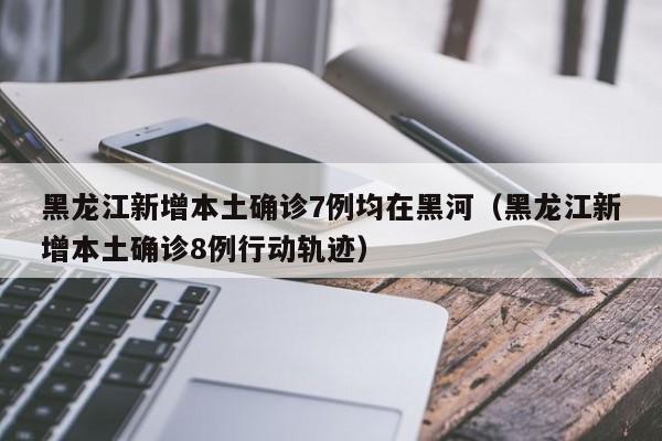 黑龙江新增本土确诊7例均在黑河(黑龙江新增本土确诊8例行动轨迹)