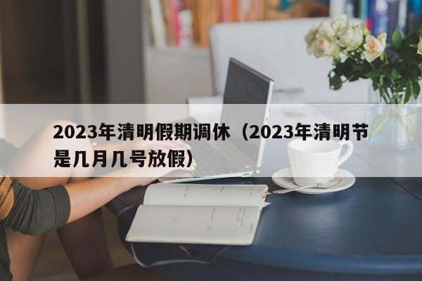 2023年清明假期调休(2023年清明节是几月几号放假)