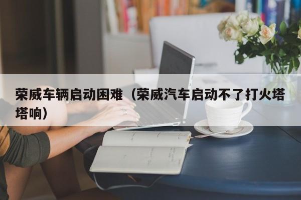 荣威车辆启动困难(荣威汽车启动不了打火塔塔响)