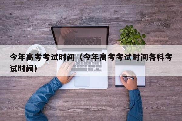 今年高考考试时间(今年高考考试时间各科考试时间)
