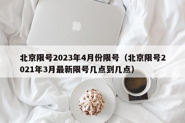 北京限号2023年4月份限号(北京限号2021年3月最新限号几点到几点)