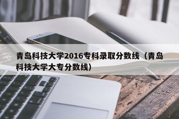 青岛科技大学2016专科录取分数线(青岛科技大学大专分数线)